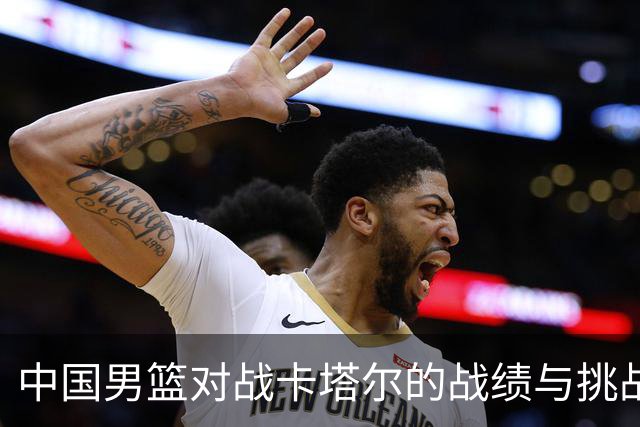 中国男篮对战卡塔尔的战绩与挑战：稳守不败，郭士强需谨慎应对风险